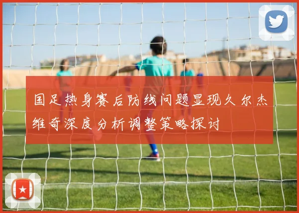 国足热身赛后防线问题显现久尔杰维奇深度分析调整策略探讨