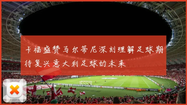 卡福盛赞马尔蒂尼深刻理解足球期待复兴意大利足球的未来