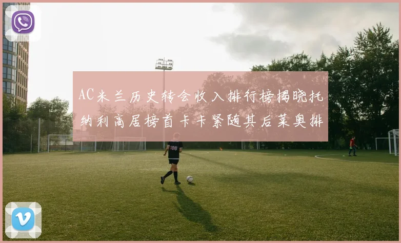 AC米兰历史转会收入排行榜揭晓托纳利高居榜首卡卡紧随其后莱奥排名第四