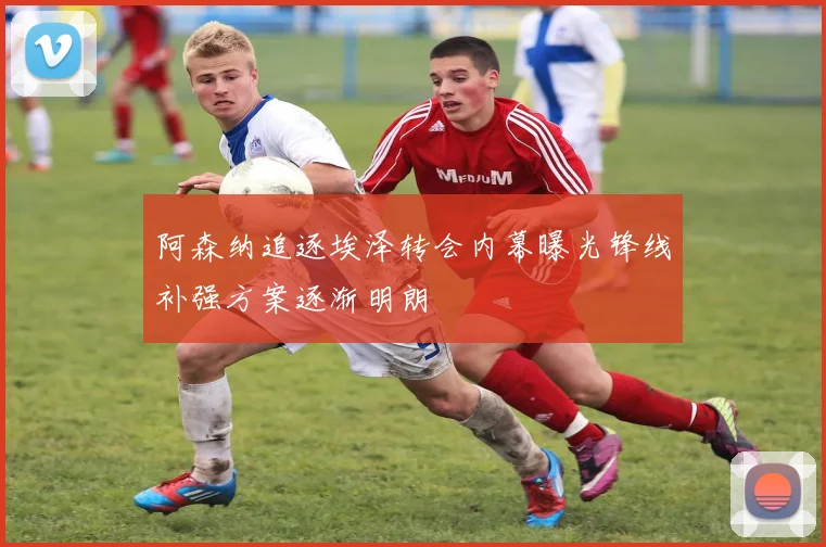 阿森纳追逐埃泽转会内幕曝光锋线补强方案逐渐明朗