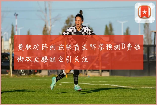 曼联对阵利兹联首发阵容预测B费领衔双后腰组合引关注