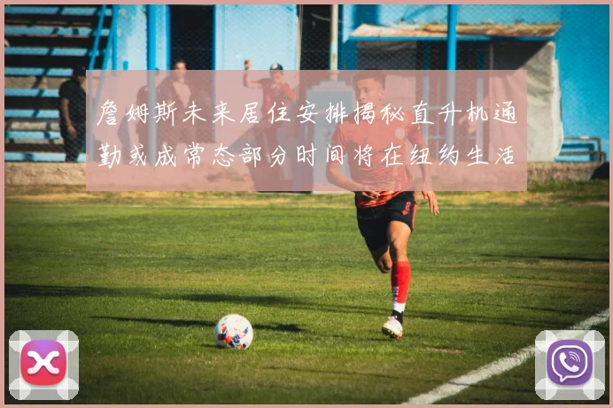 詹姆斯未来居住安排揭秘直升机通勤或成常态部分时间将在纽约生活