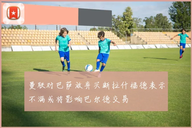 曼联对巴萨放弃买断拉什福德表示不满或将影响巴尔德交易