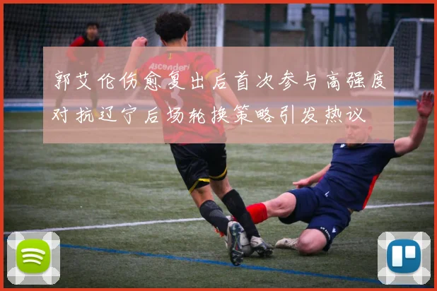 郭艾伦伤愈复出后首次参与高强度对抗辽宁后场轮换策略引发热议