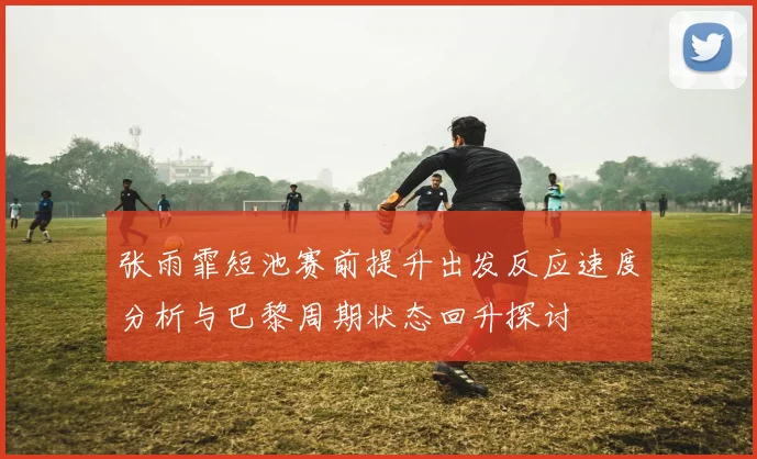 张雨霏短池赛前提升出发反应速度分析与巴黎周期状态回升探讨