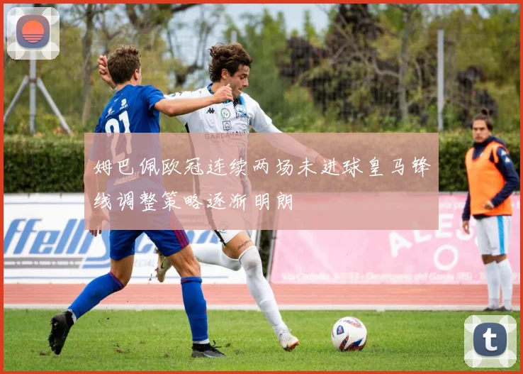姆巴佩欧冠连续两场未进球皇马锋线调整策略逐渐明朗