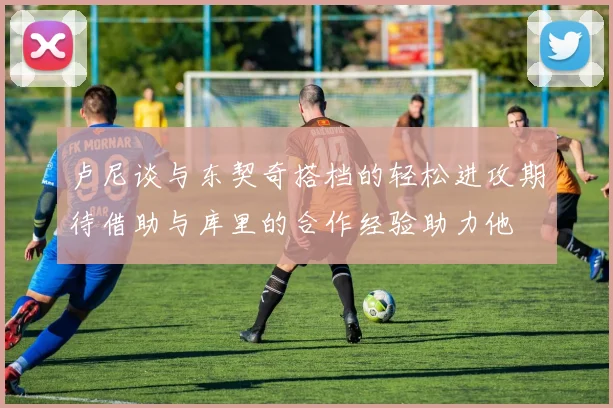 卢尼谈与东契奇搭档的轻松进攻期待借助与库里的合作经验助力他