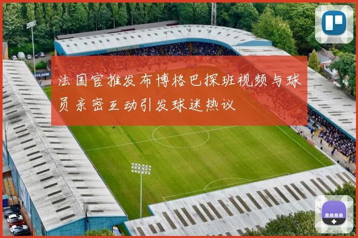 法国官推发布博格巴探班视频与球员亲密互动引发球迷热议